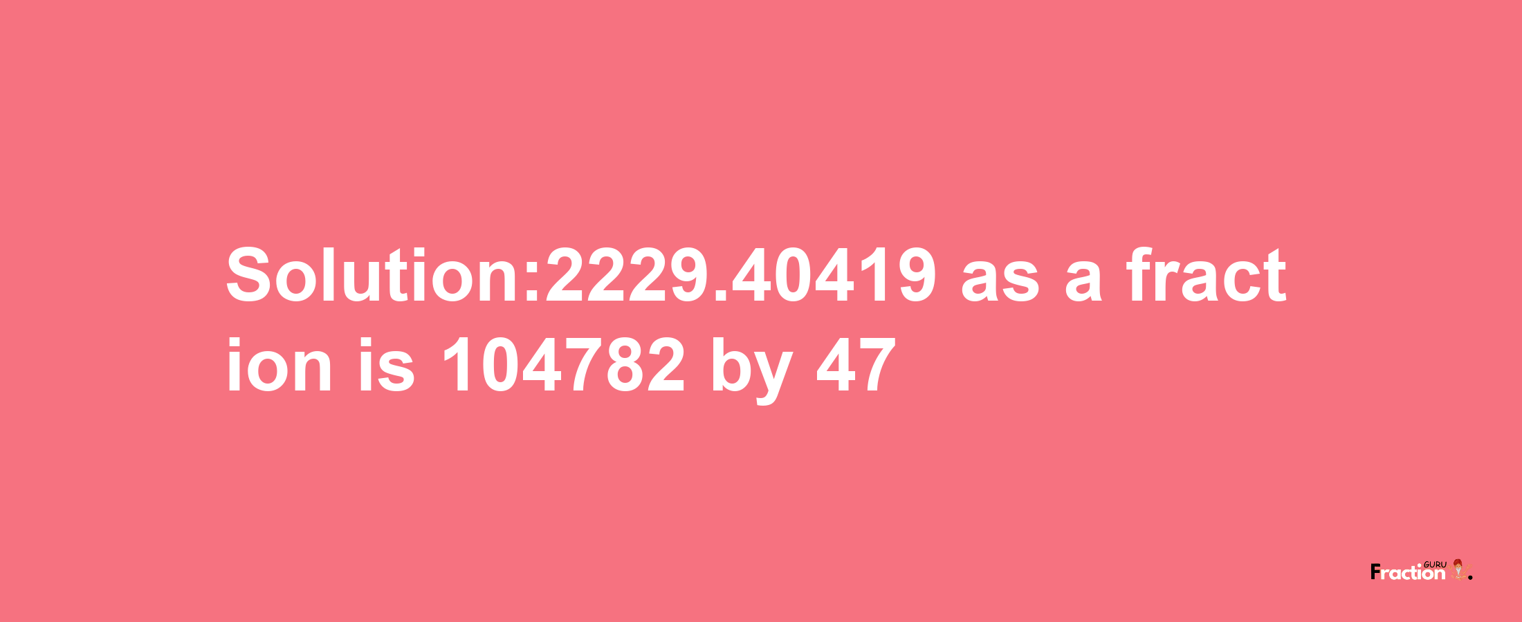 Solution:2229.40419 as a fraction is 104782/47