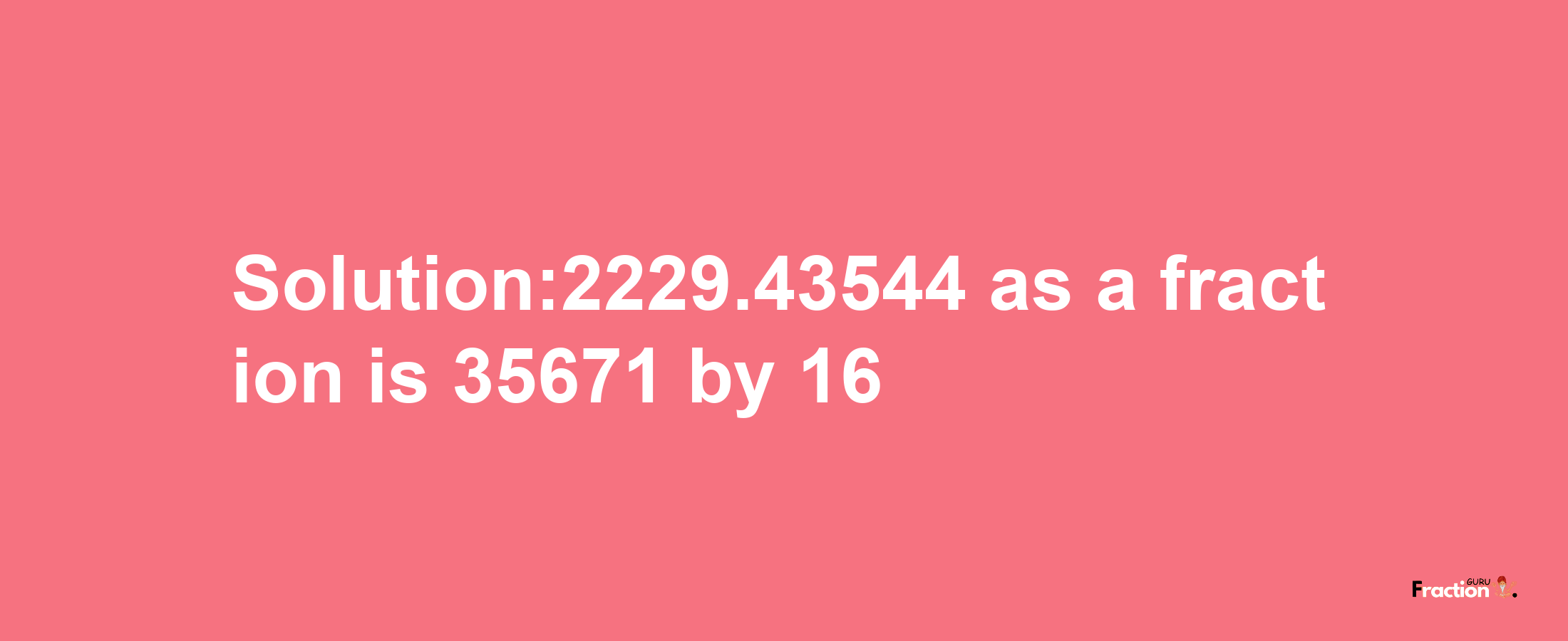 Solution:2229.43544 as a fraction is 35671/16