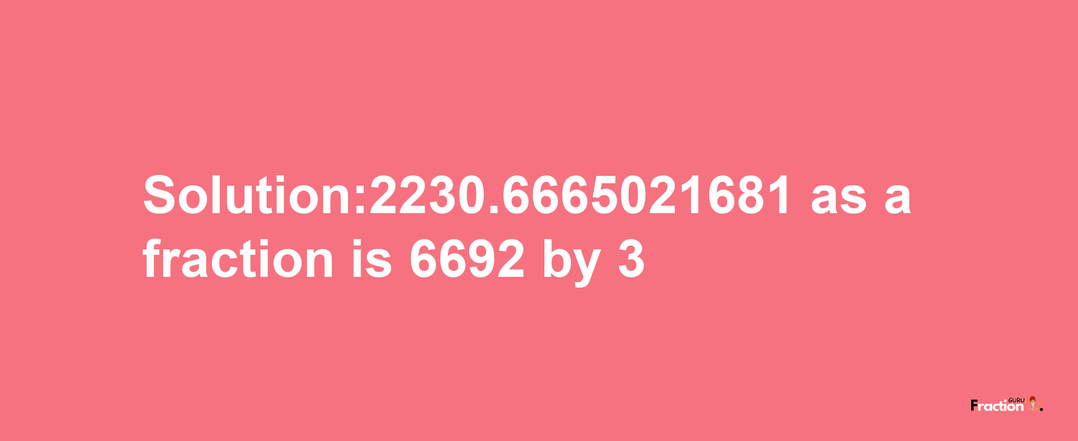 Solution:2230.6665021681 as a fraction is 6692/3