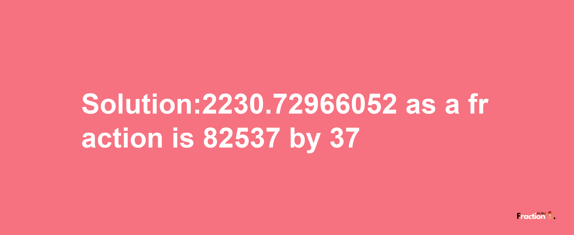 Solution:2230.72966052 as a fraction is 82537/37