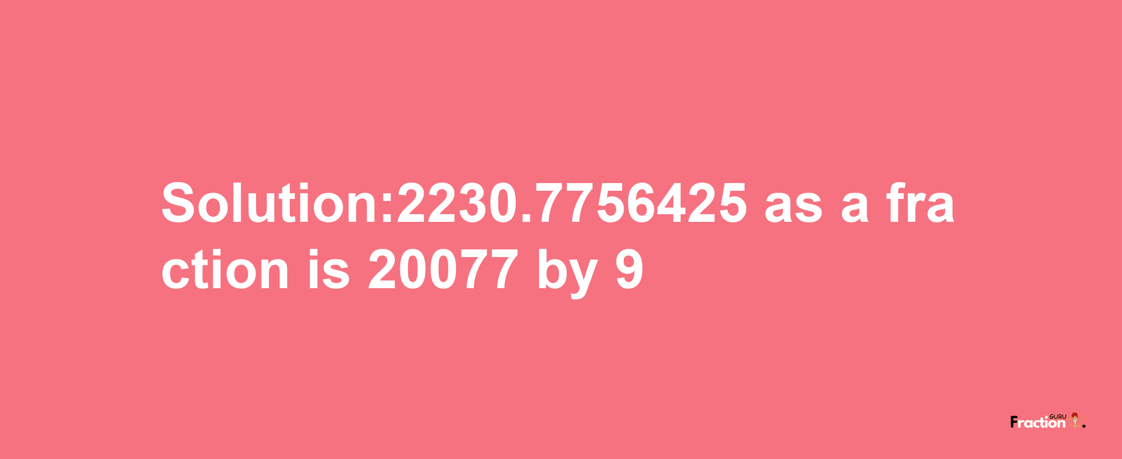 Solution:2230.7756425 as a fraction is 20077/9