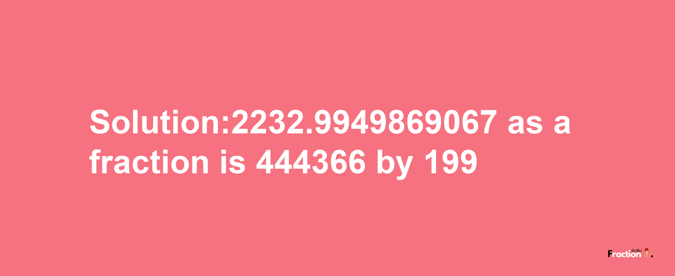 Solution:2232.9949869067 as a fraction is 444366/199