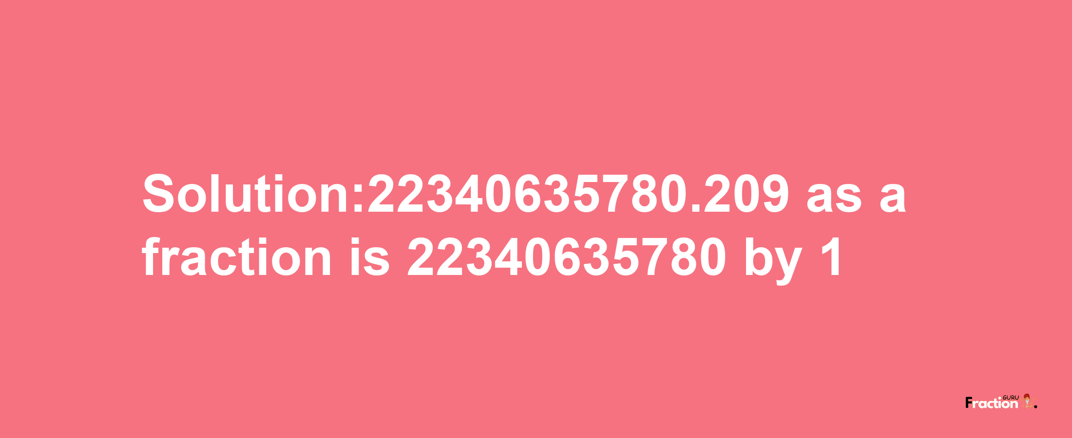 Solution:22340635780.209 as a fraction is 22340635780/1