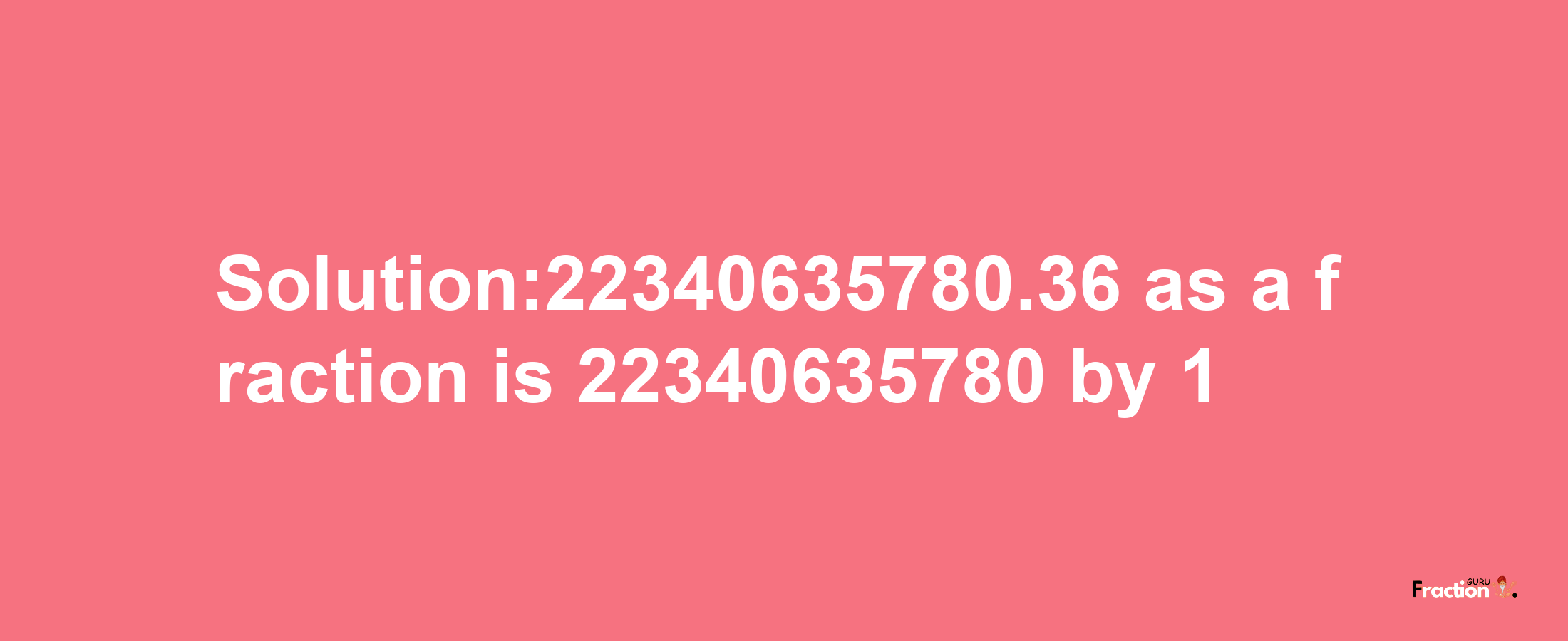 Solution:22340635780.36 as a fraction is 22340635780/1