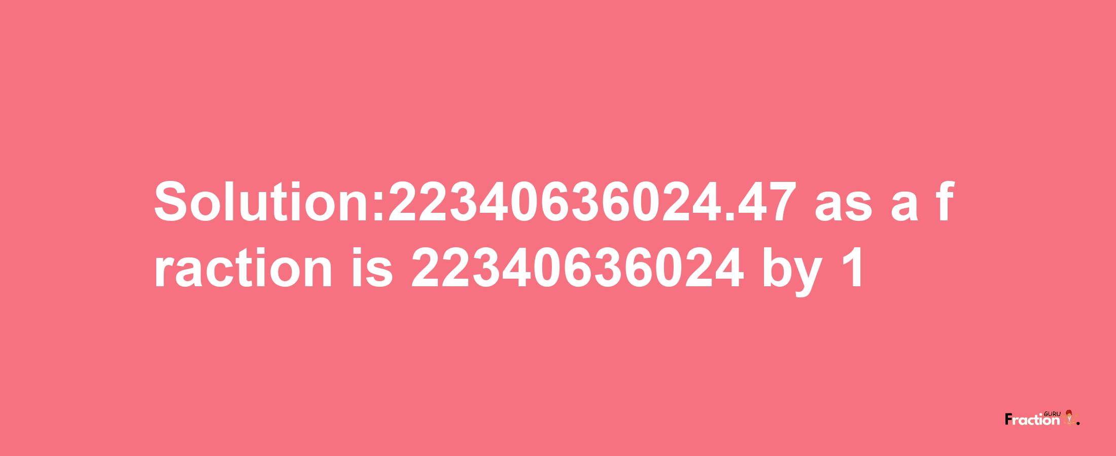 Solution:22340636024.47 as a fraction is 22340636024/1