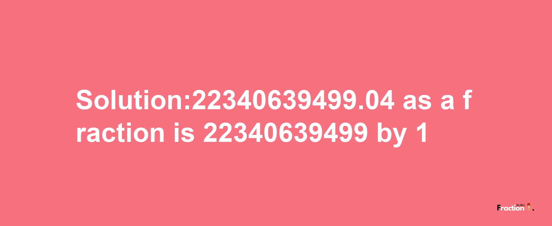 Solution:22340639499.04 as a fraction is 22340639499/1