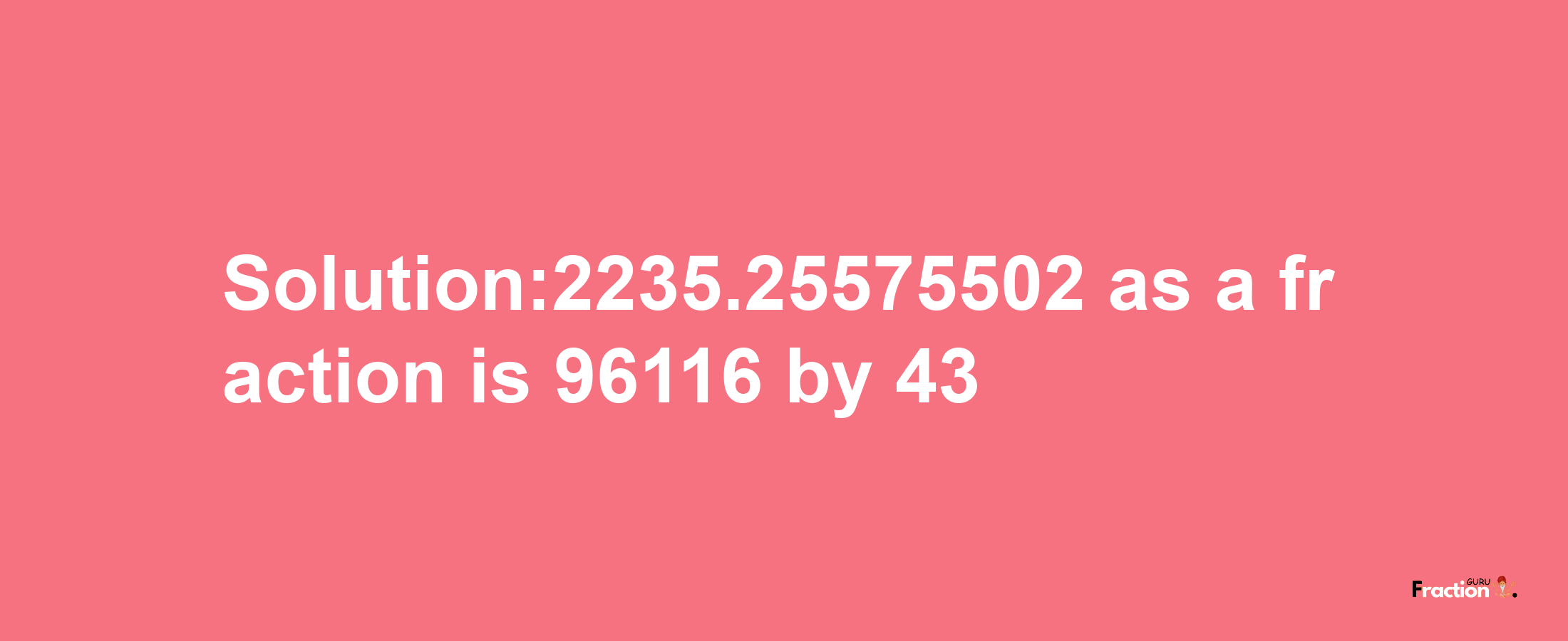 Solution:2235.25575502 as a fraction is 96116/43