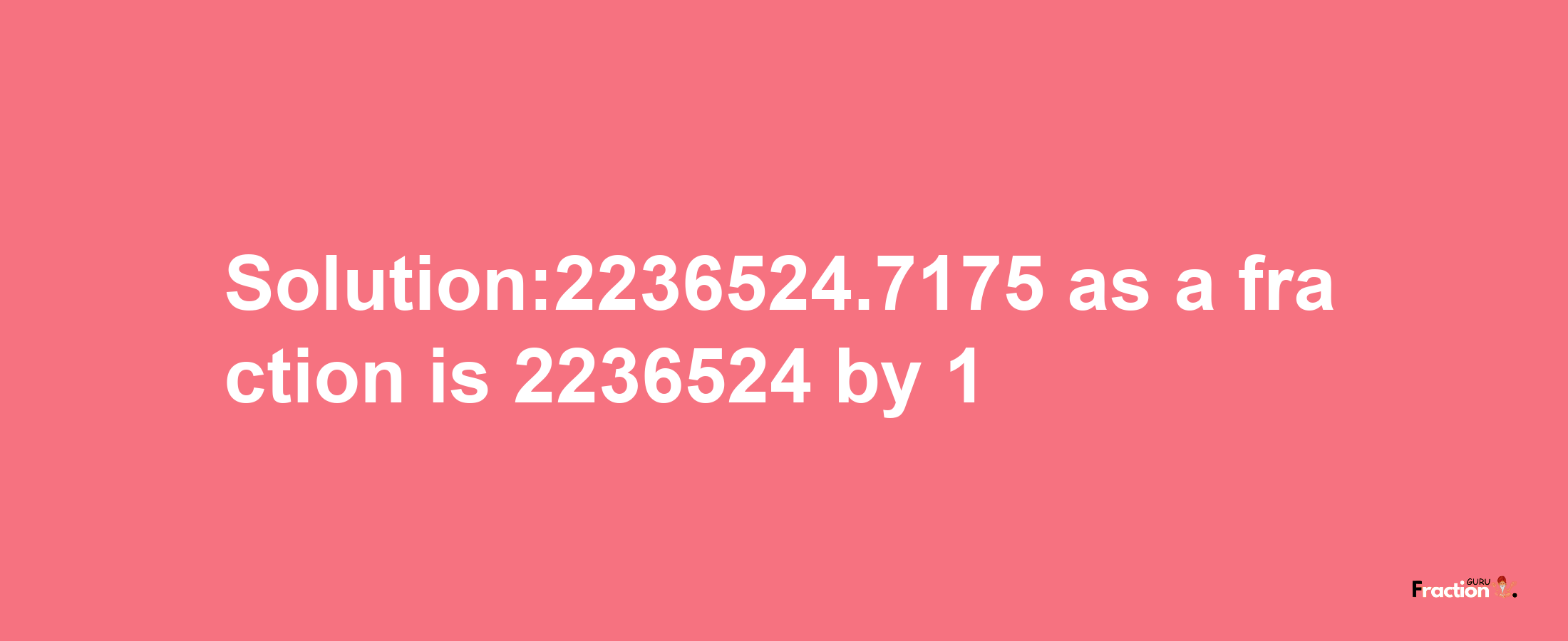 Solution:2236524.7175 as a fraction is 2236524/1