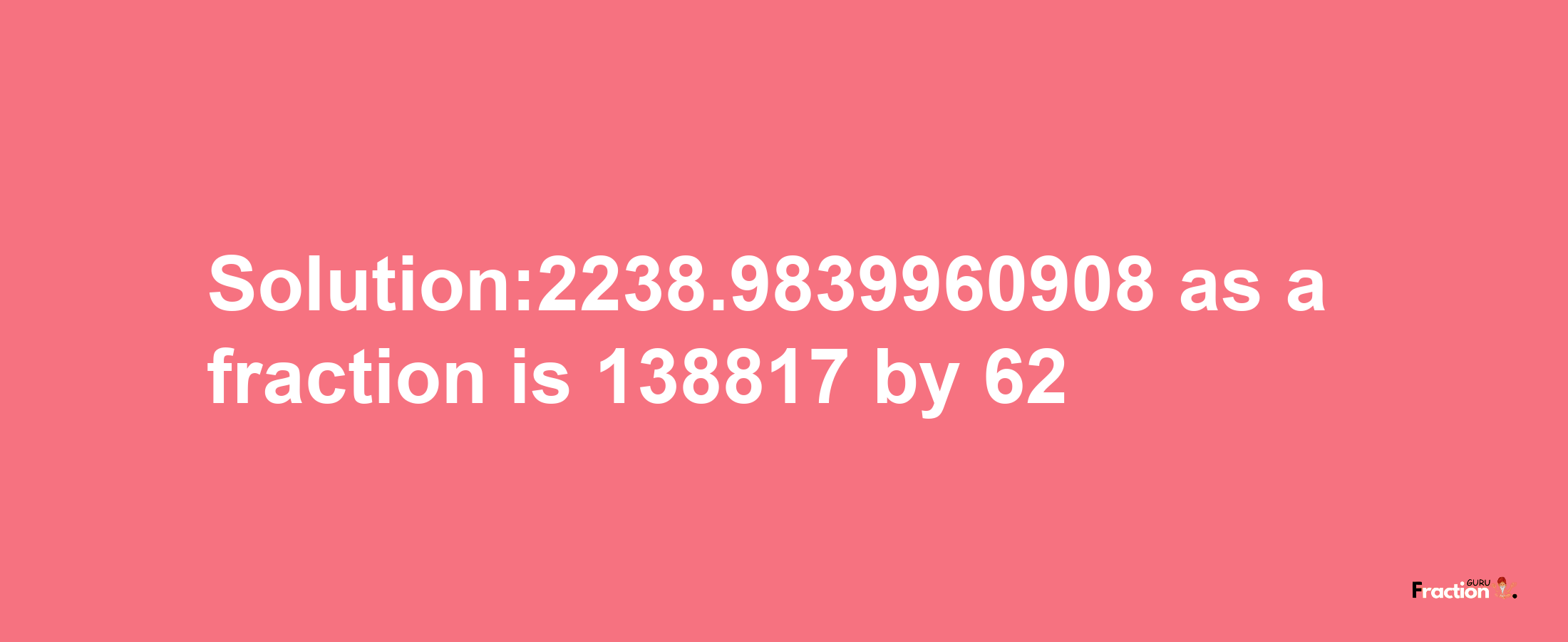 Solution:2238.9839960908 as a fraction is 138817/62