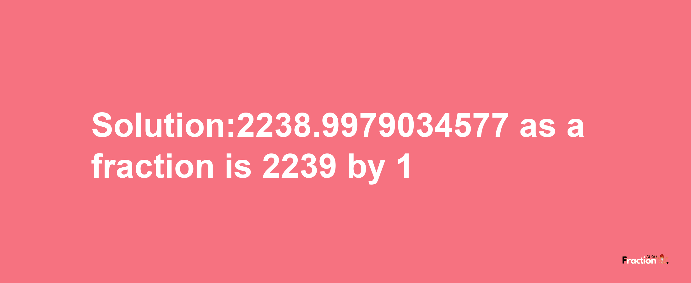 Solution:2238.9979034577 as a fraction is 2239/1