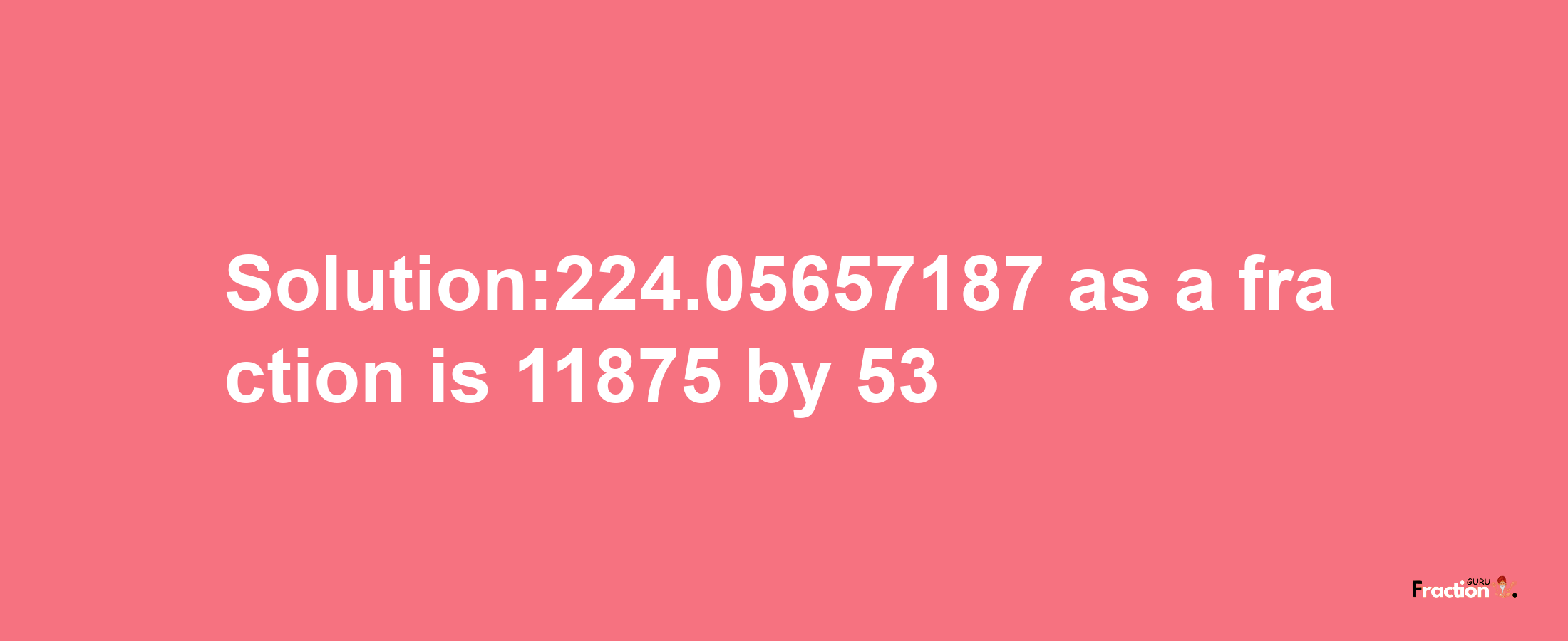 Solution:224.05657187 as a fraction is 11875/53