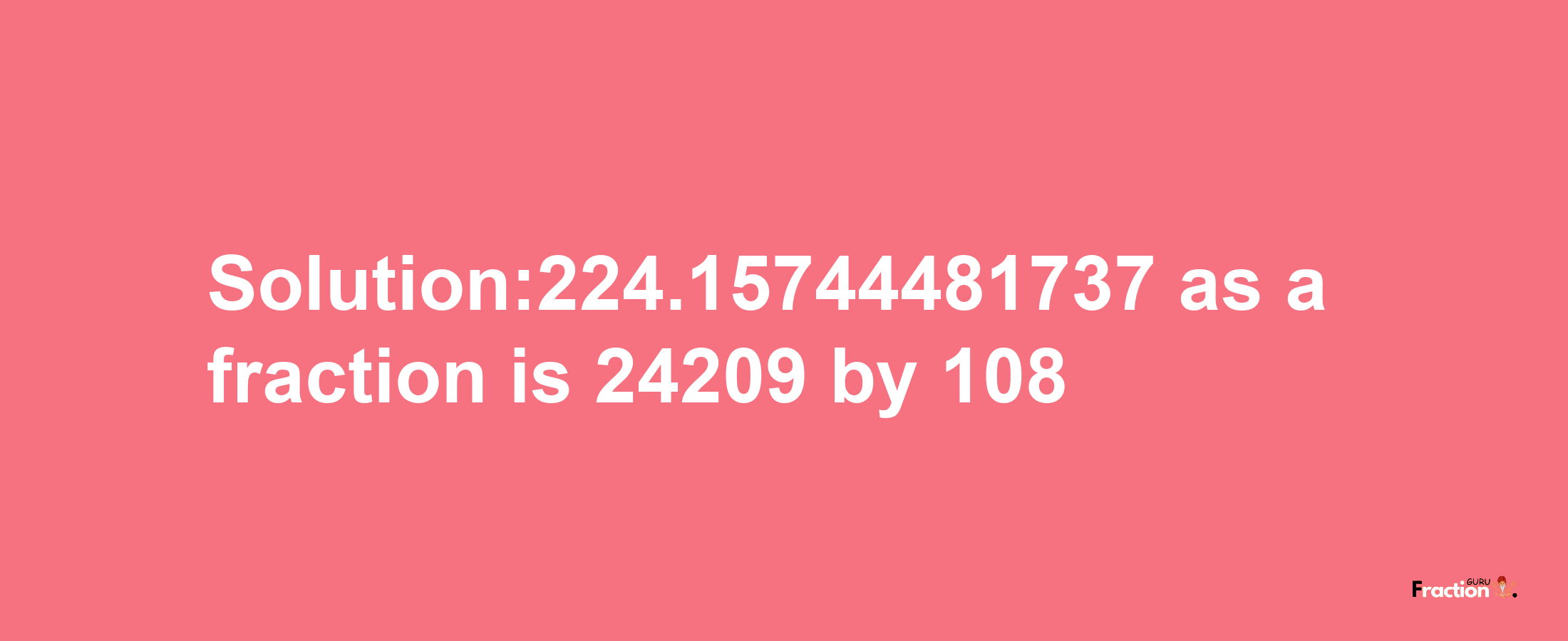 Solution:224.15744481737 as a fraction is 24209/108