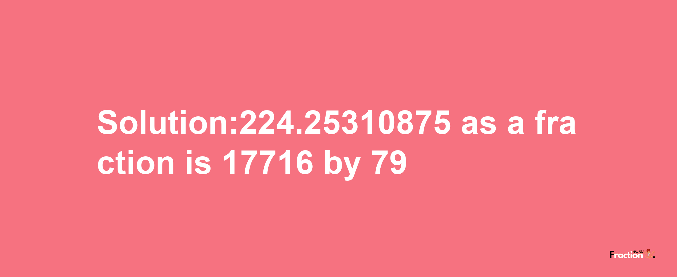 Solution:224.25310875 as a fraction is 17716/79