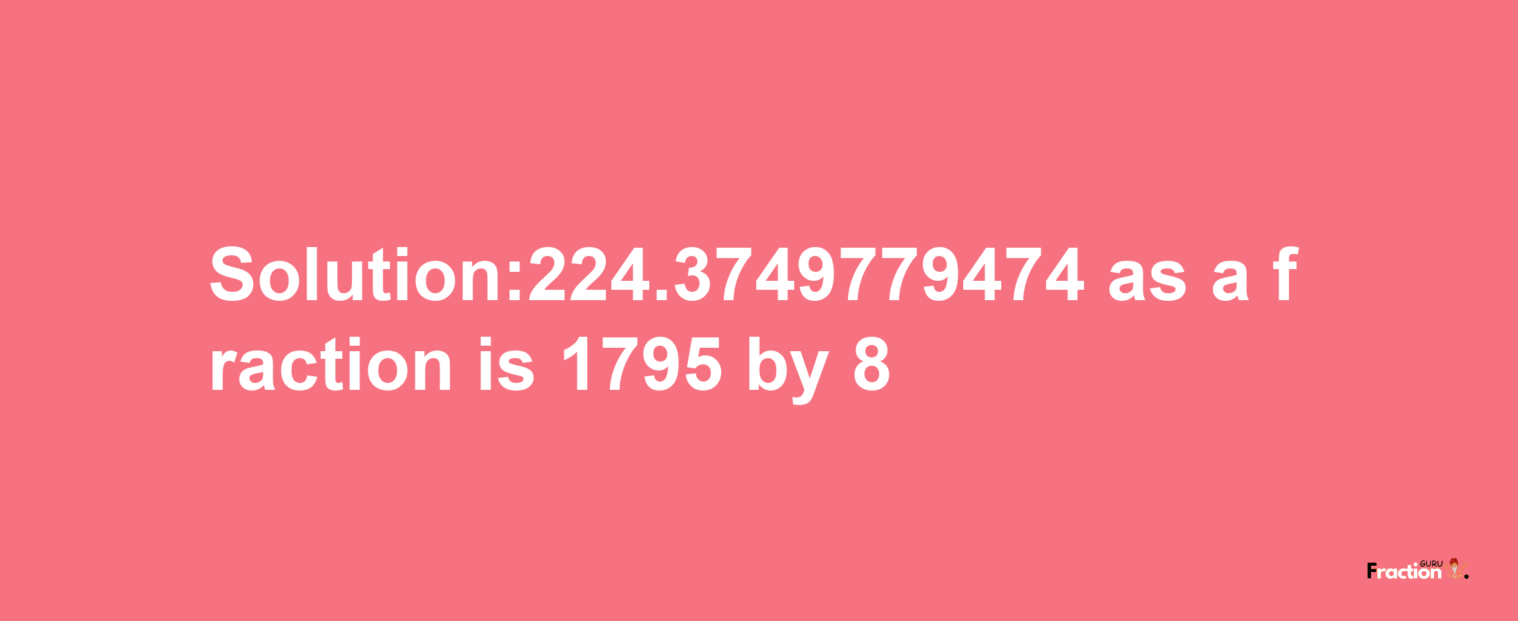 Solution:224.3749779474 as a fraction is 1795/8