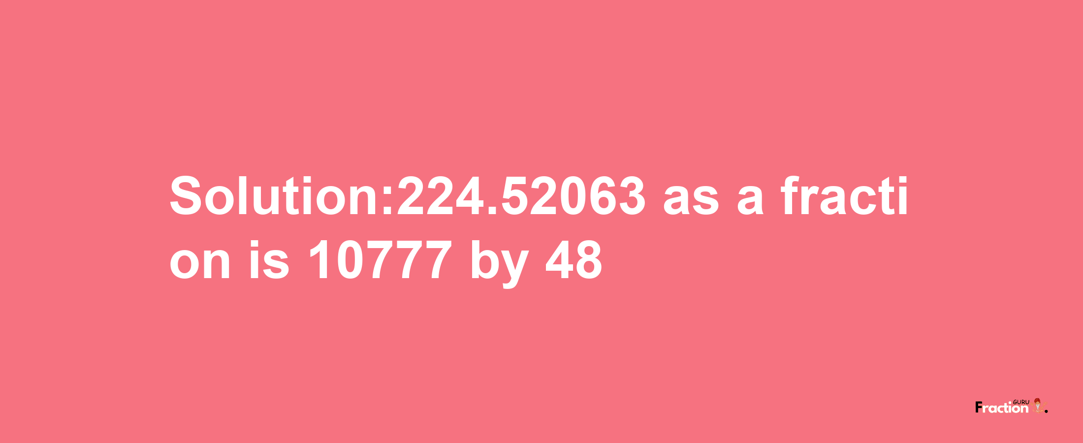 Solution:224.52063 as a fraction is 10777/48