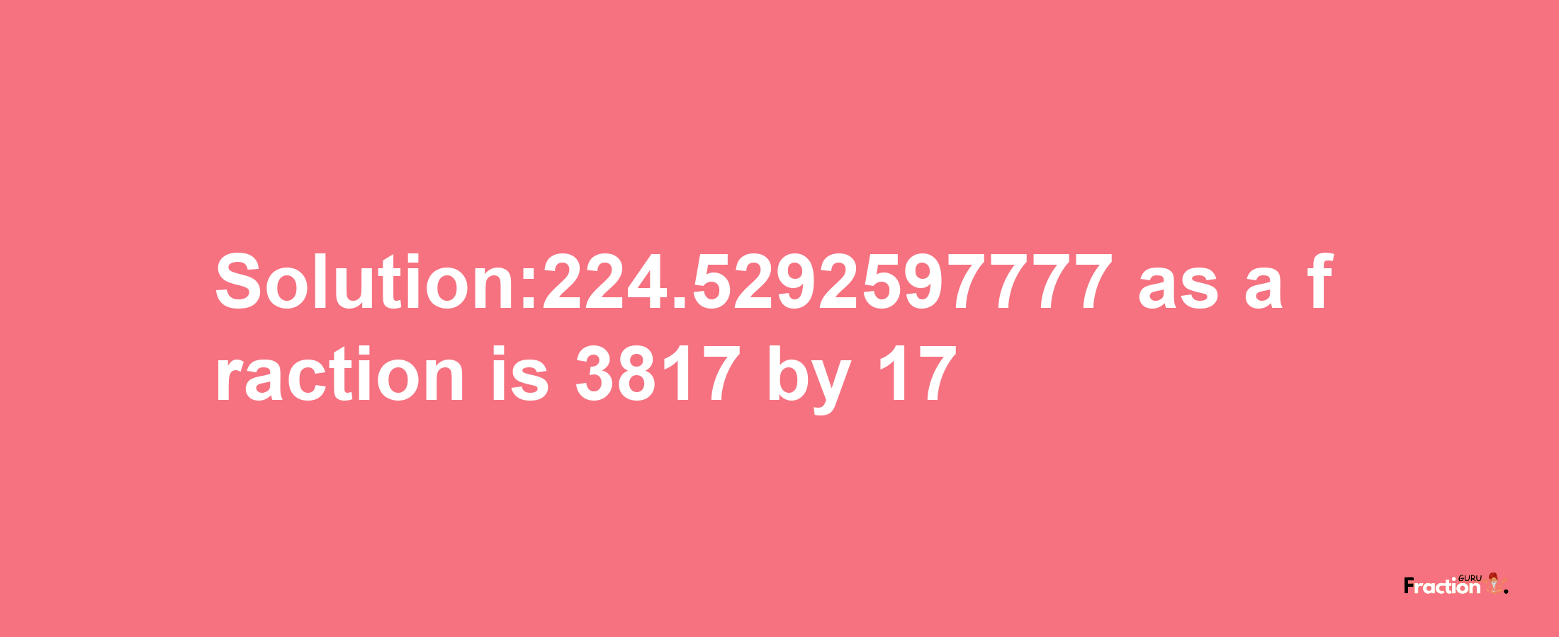 Solution:224.5292597777 as a fraction is 3817/17