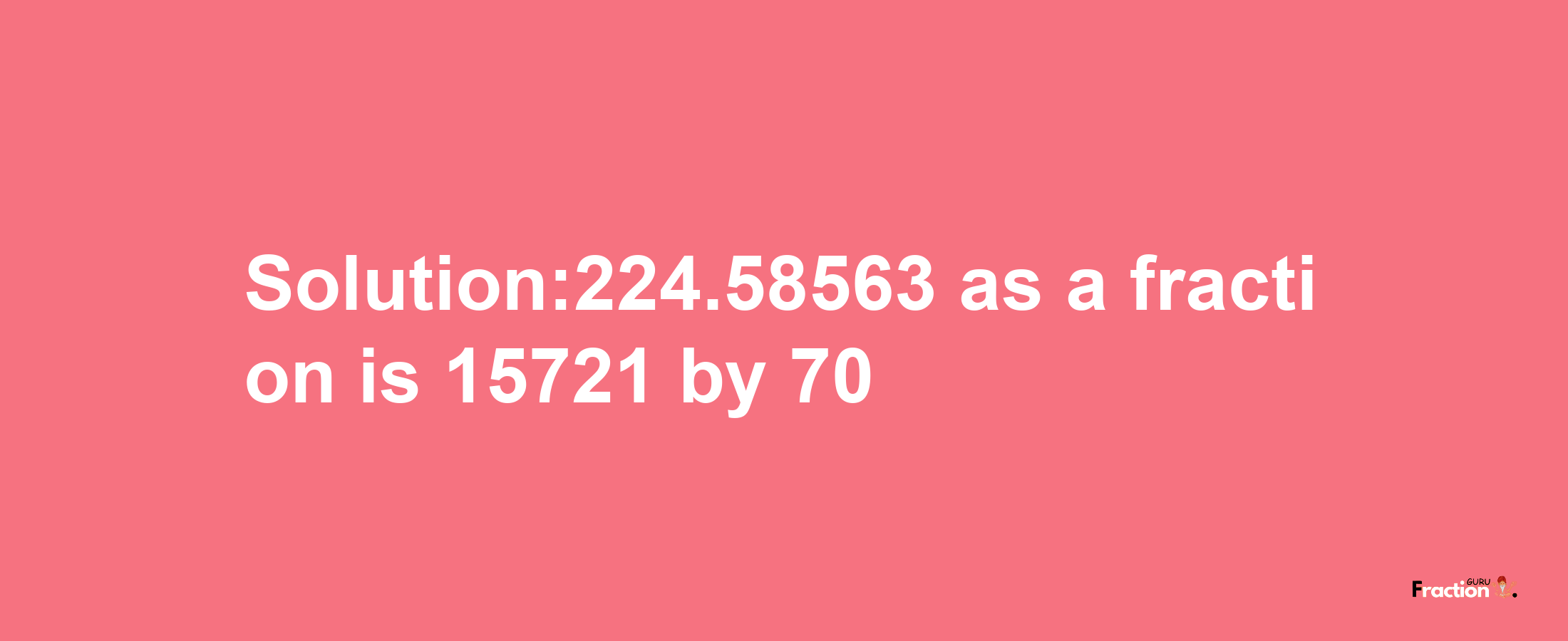 Solution:224.58563 as a fraction is 15721/70