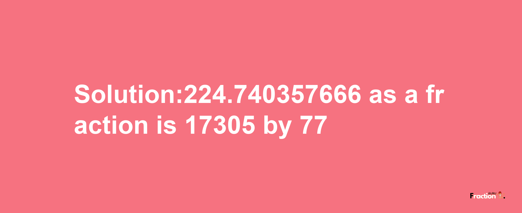 Solution:224.740357666 as a fraction is 17305/77