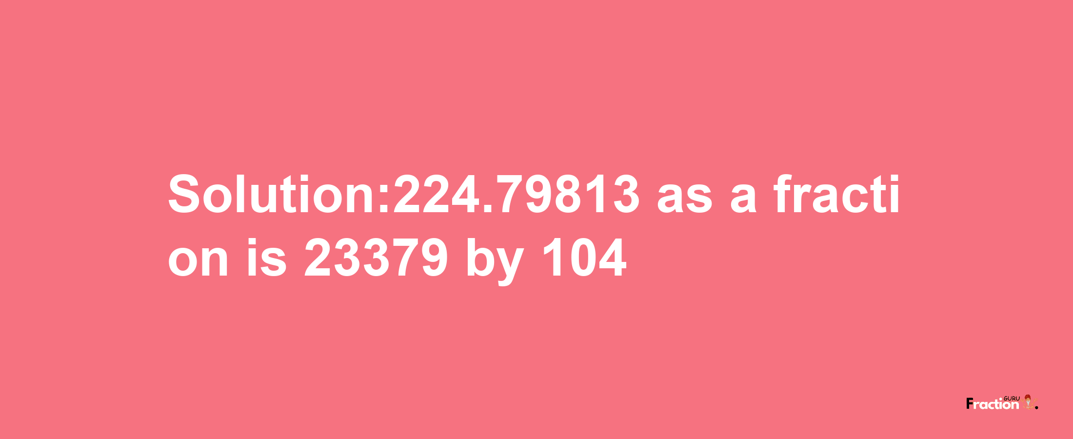 Solution:224.79813 as a fraction is 23379/104