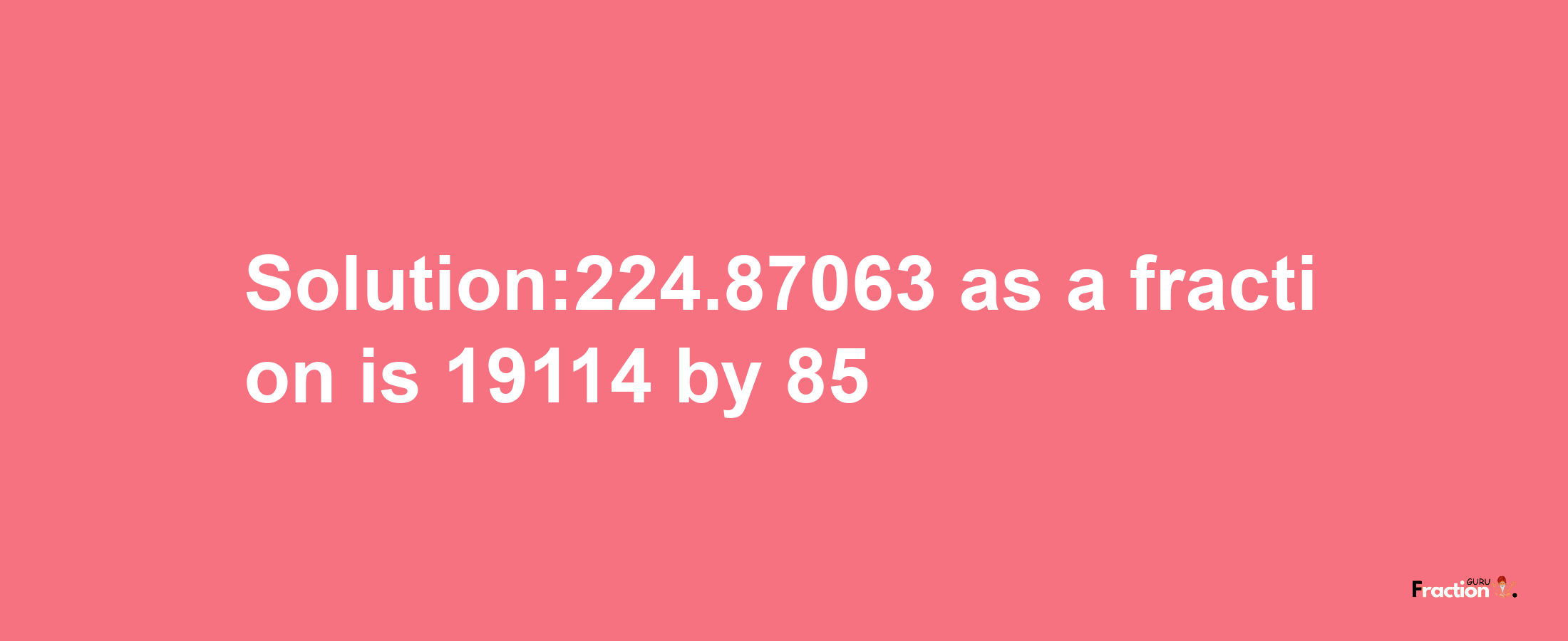 Solution:224.87063 as a fraction is 19114/85