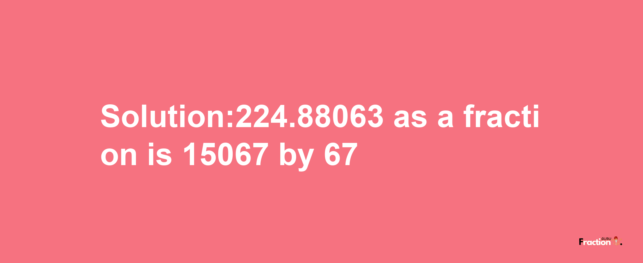 Solution:224.88063 as a fraction is 15067/67