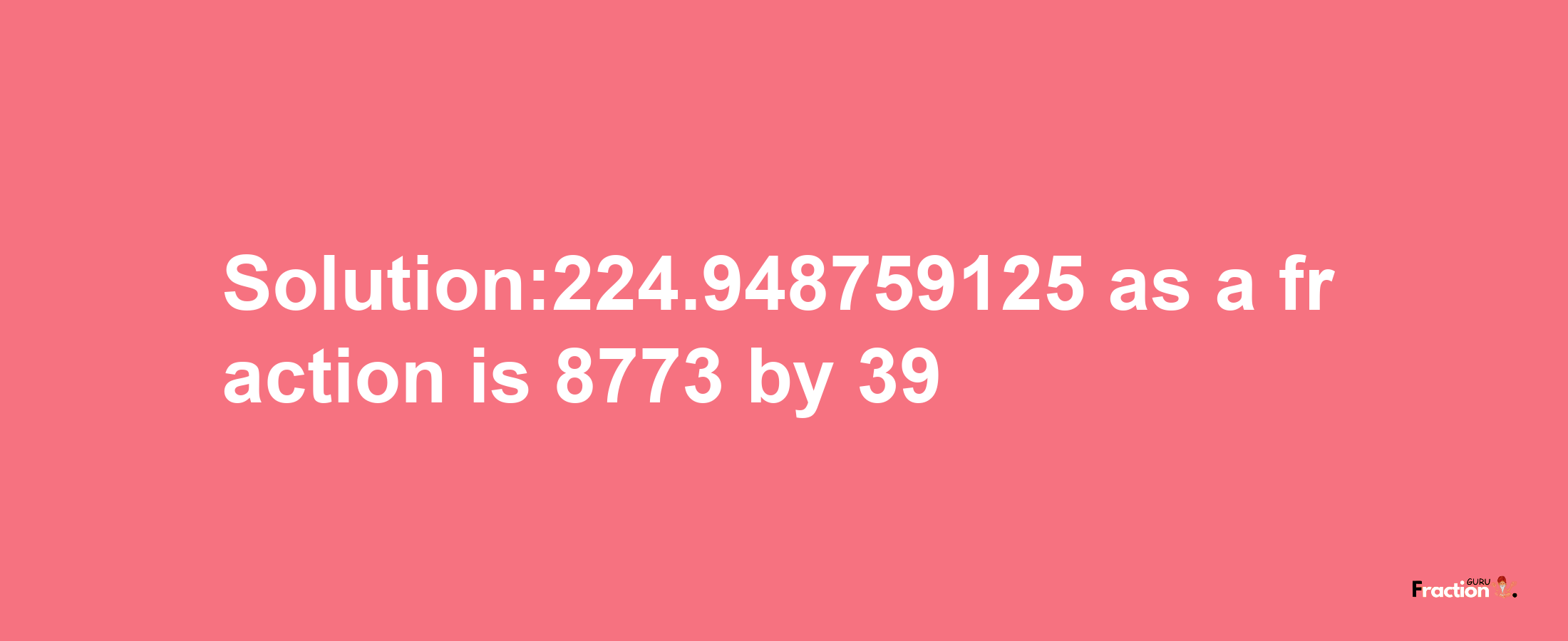 Solution:224.948759125 as a fraction is 8773/39