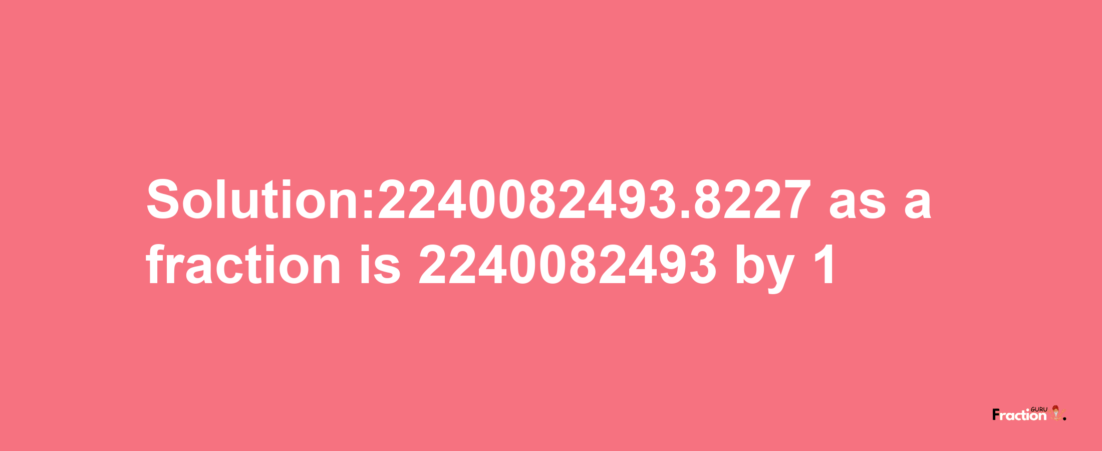 Solution:2240082493.8227 as a fraction is 2240082493/1