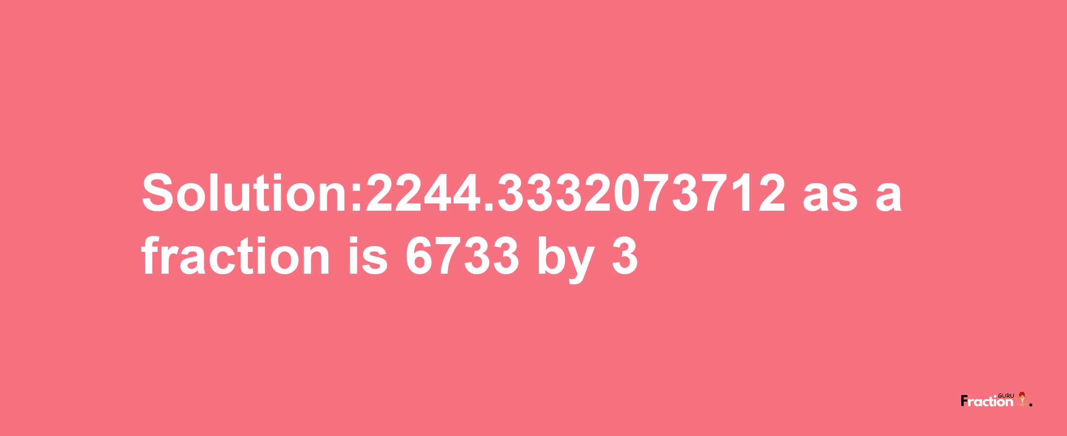 Solution:2244.3332073712 as a fraction is 6733/3