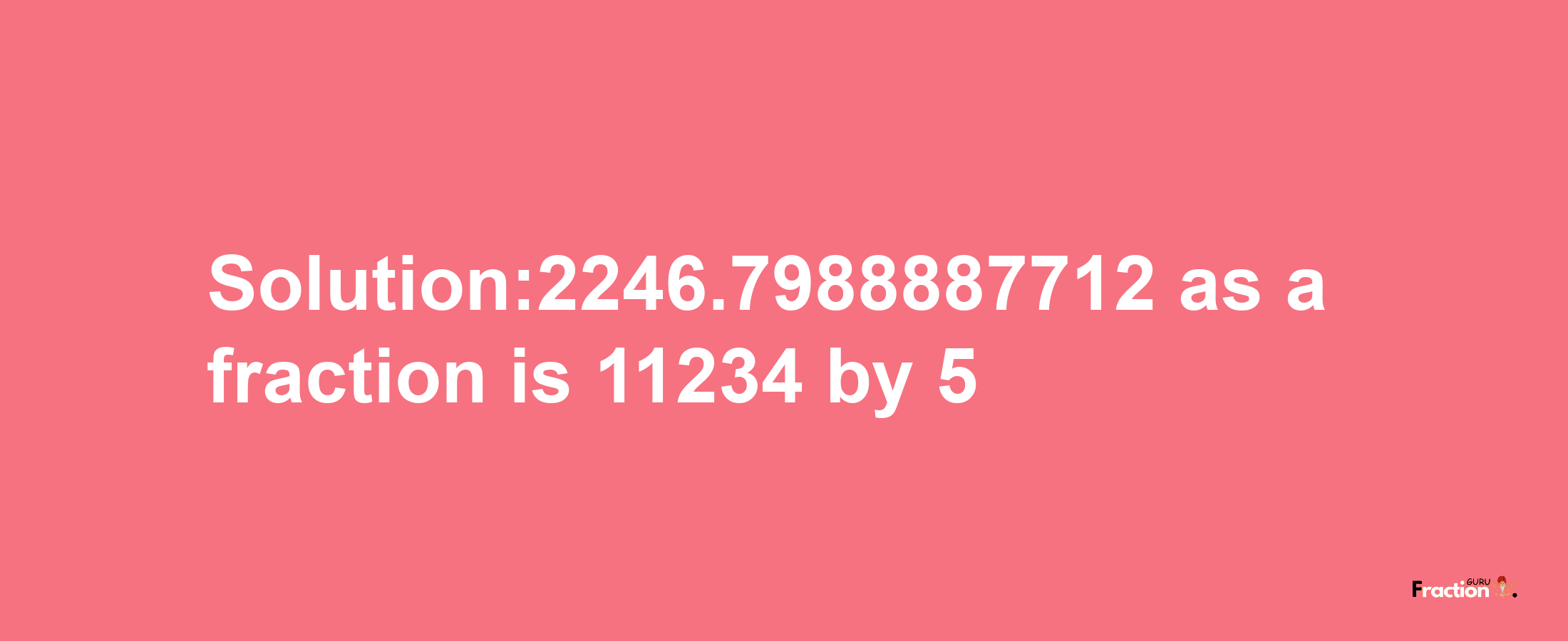 Solution:2246.7988887712 as a fraction is 11234/5