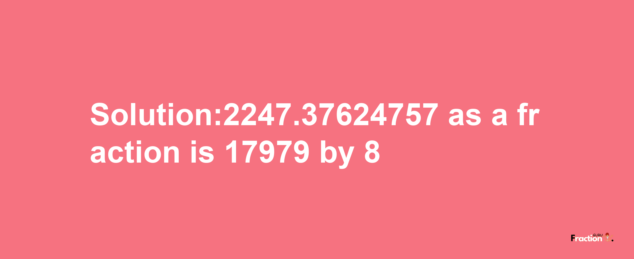 Solution:2247.37624757 as a fraction is 17979/8