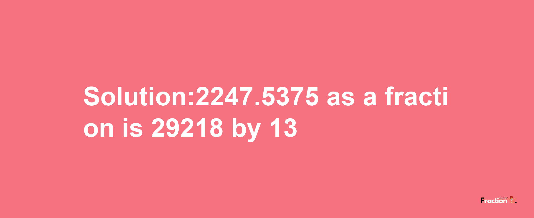 Solution:2247.5375 as a fraction is 29218/13