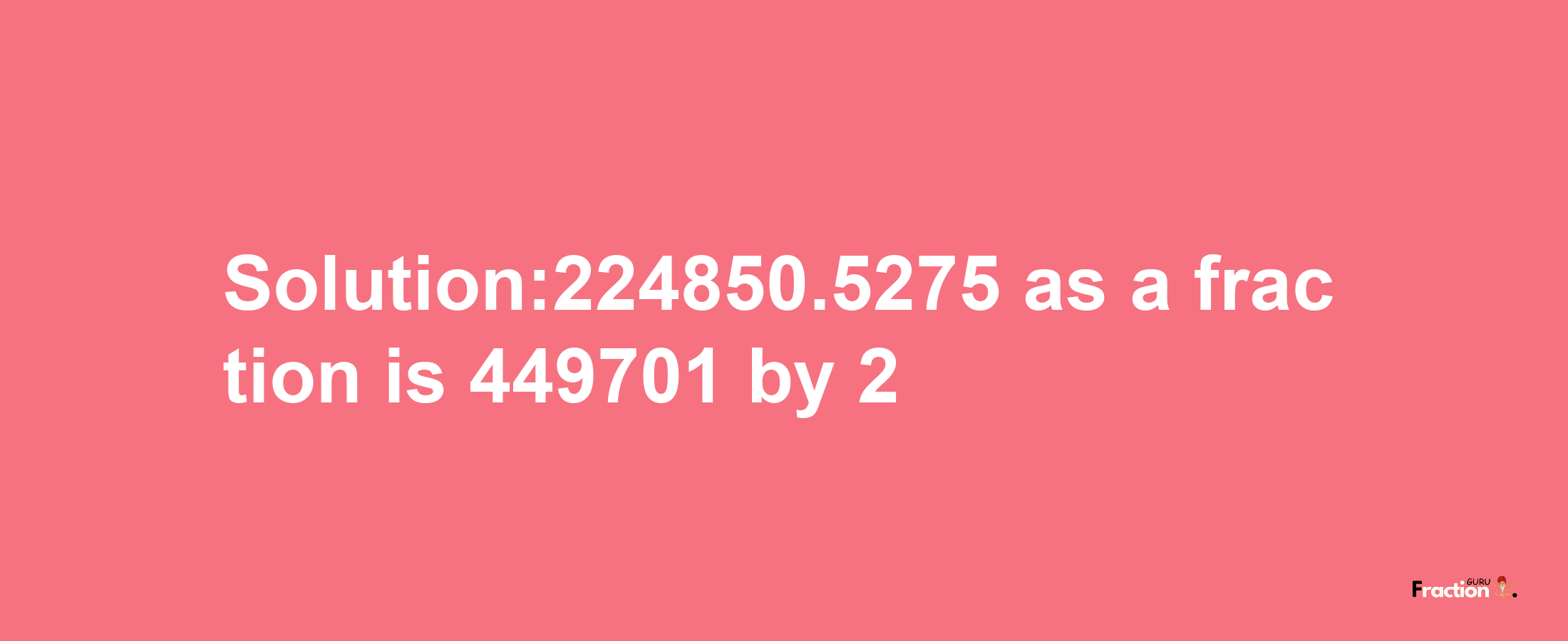 Solution:224850.5275 as a fraction is 449701/2