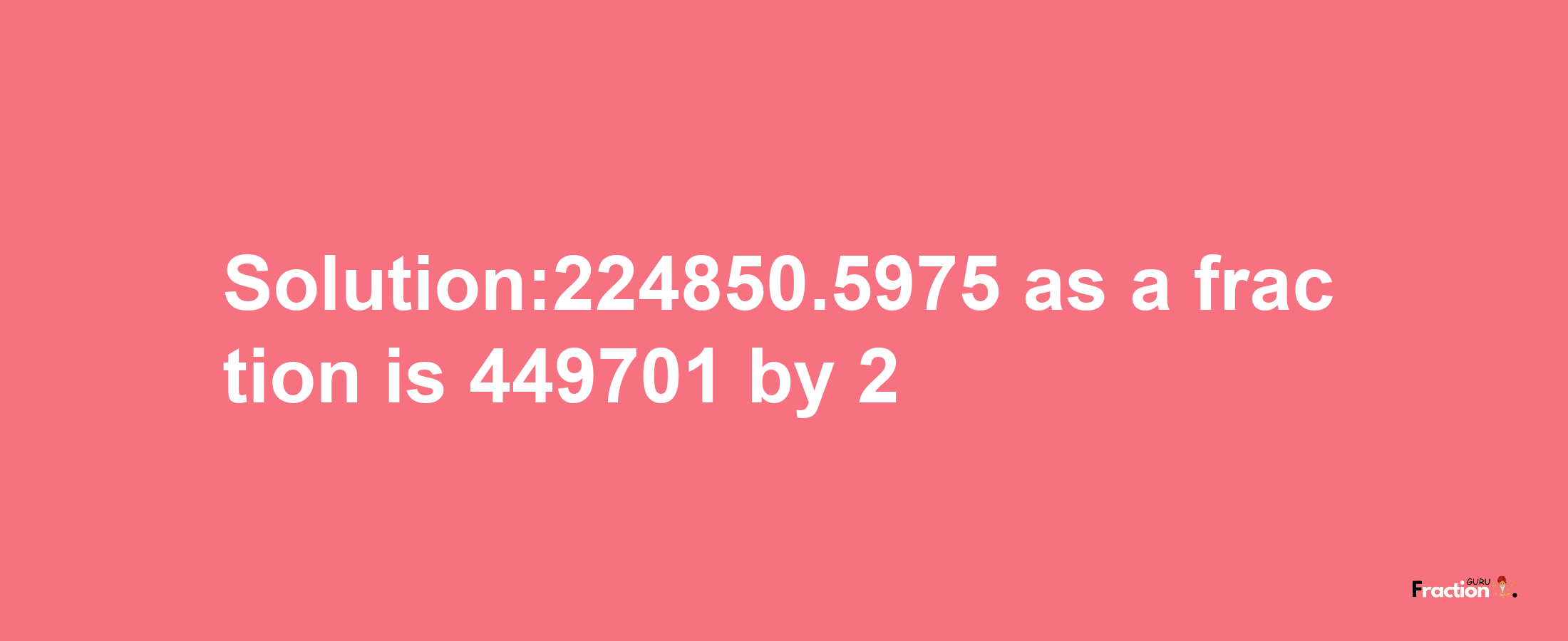 Solution:224850.5975 as a fraction is 449701/2