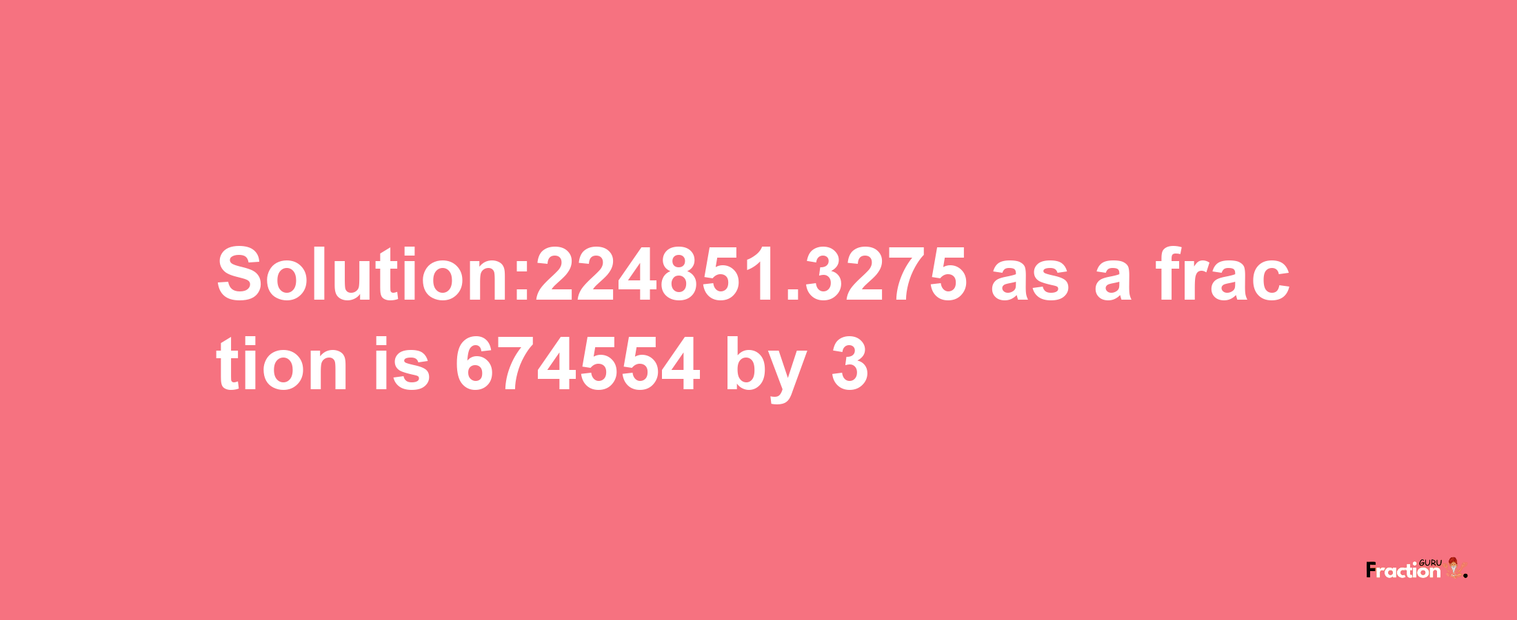 Solution:224851.3275 as a fraction is 674554/3