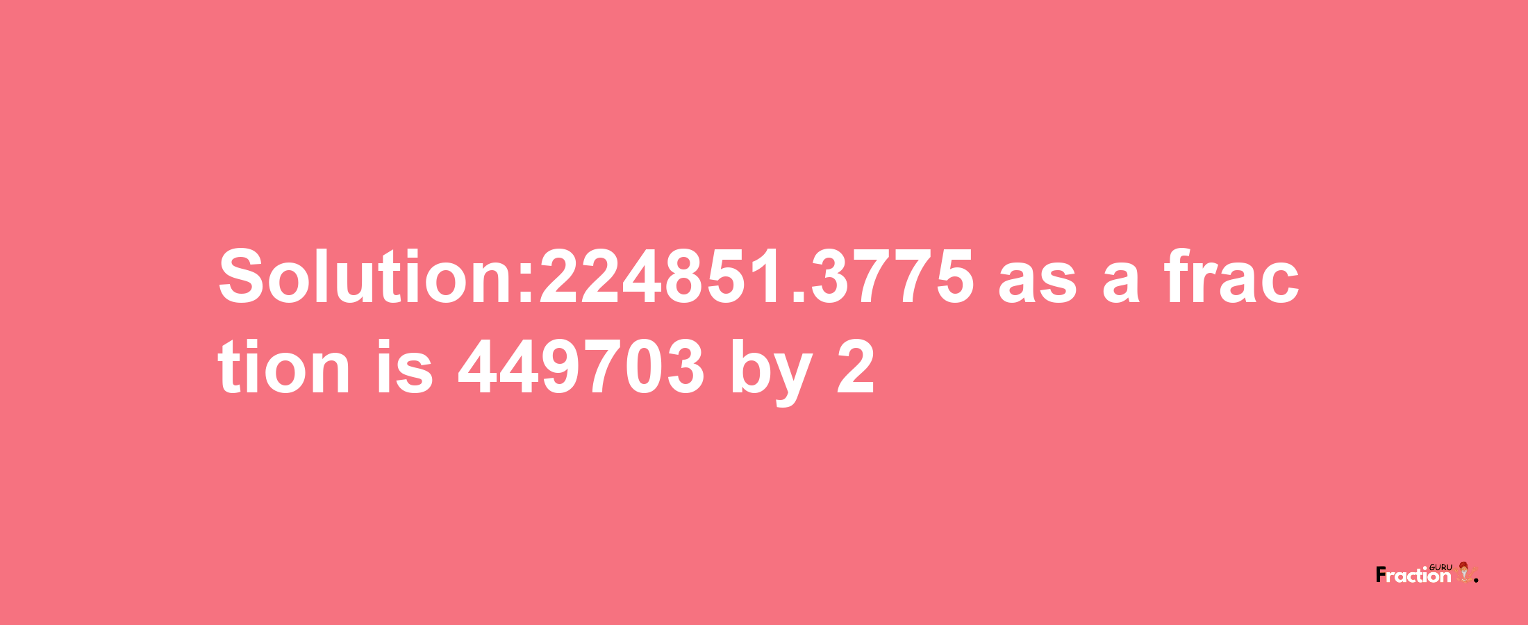 Solution:224851.3775 as a fraction is 449703/2