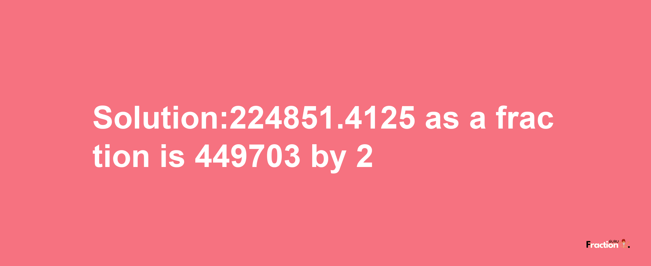 Solution:224851.4125 as a fraction is 449703/2