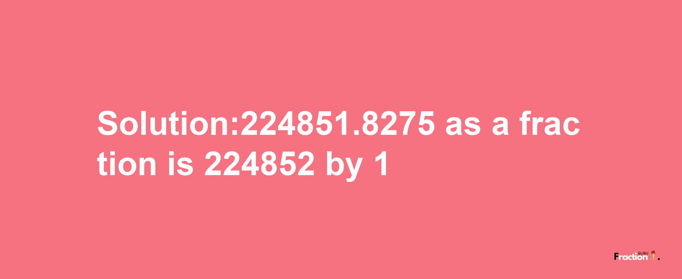 Solution:224851.8275 as a fraction is 224852/1