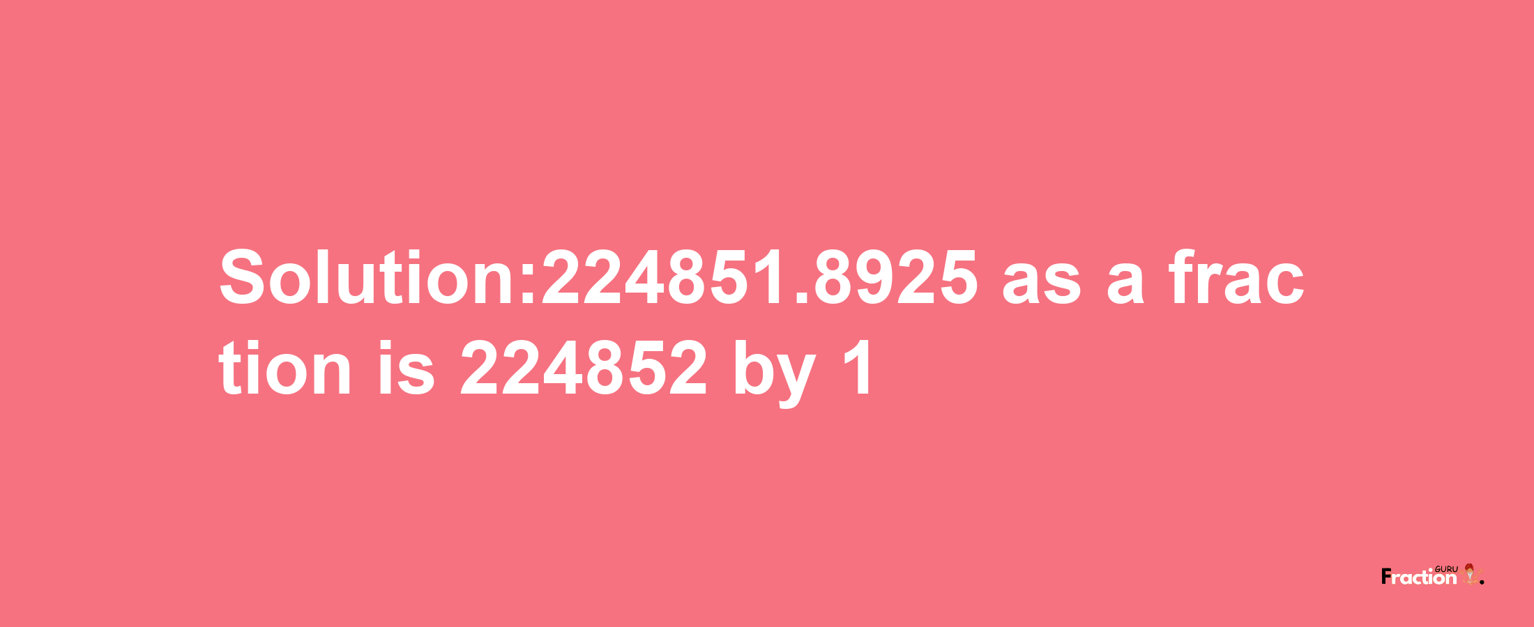 Solution:224851.8925 as a fraction is 224852/1