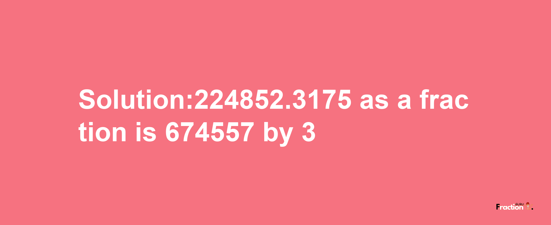 Solution:224852.3175 as a fraction is 674557/3