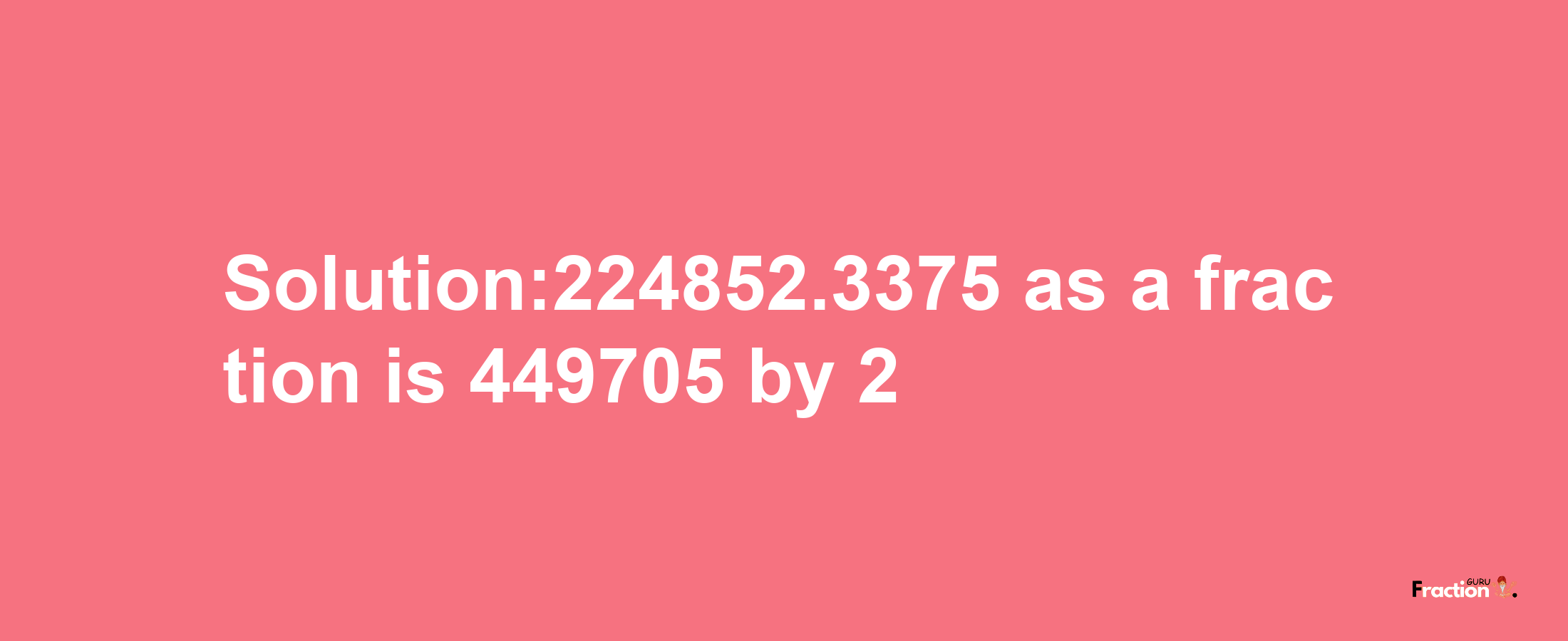 Solution:224852.3375 as a fraction is 449705/2