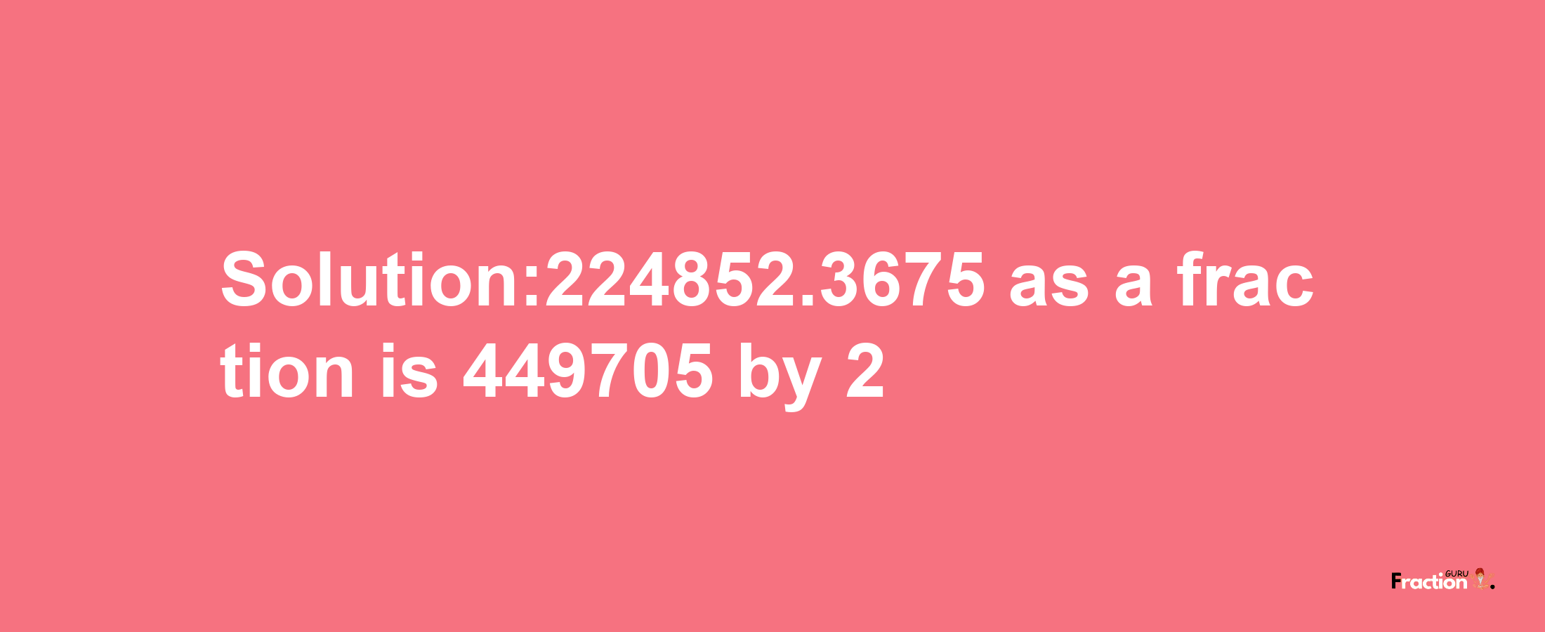 Solution:224852.3675 as a fraction is 449705/2