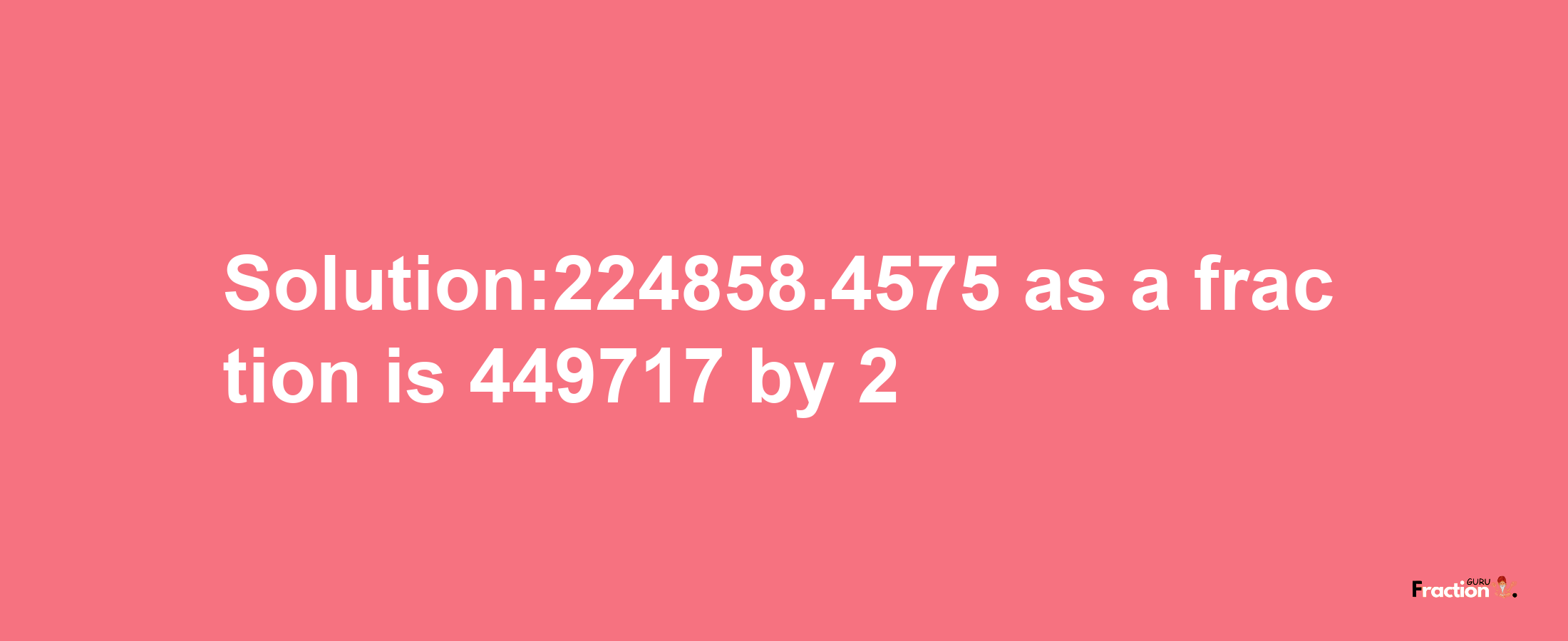 Solution:224858.4575 as a fraction is 449717/2