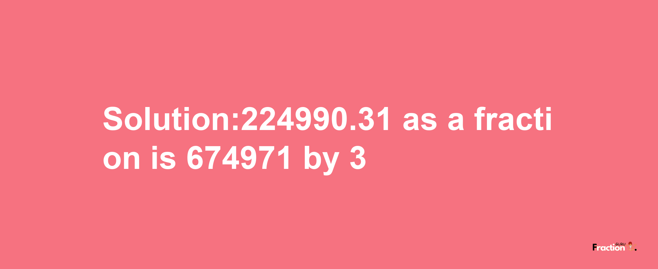 Solution:224990.31 as a fraction is 674971/3