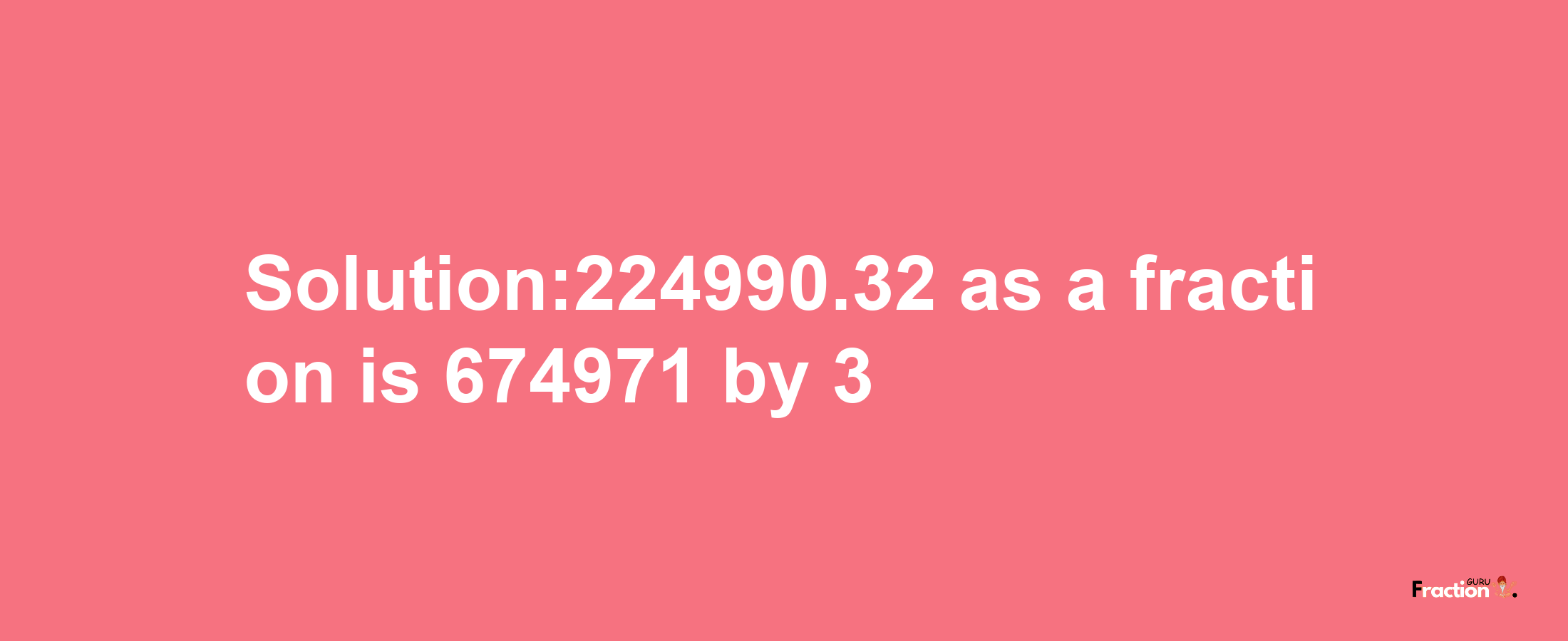 Solution:224990.32 as a fraction is 674971/3