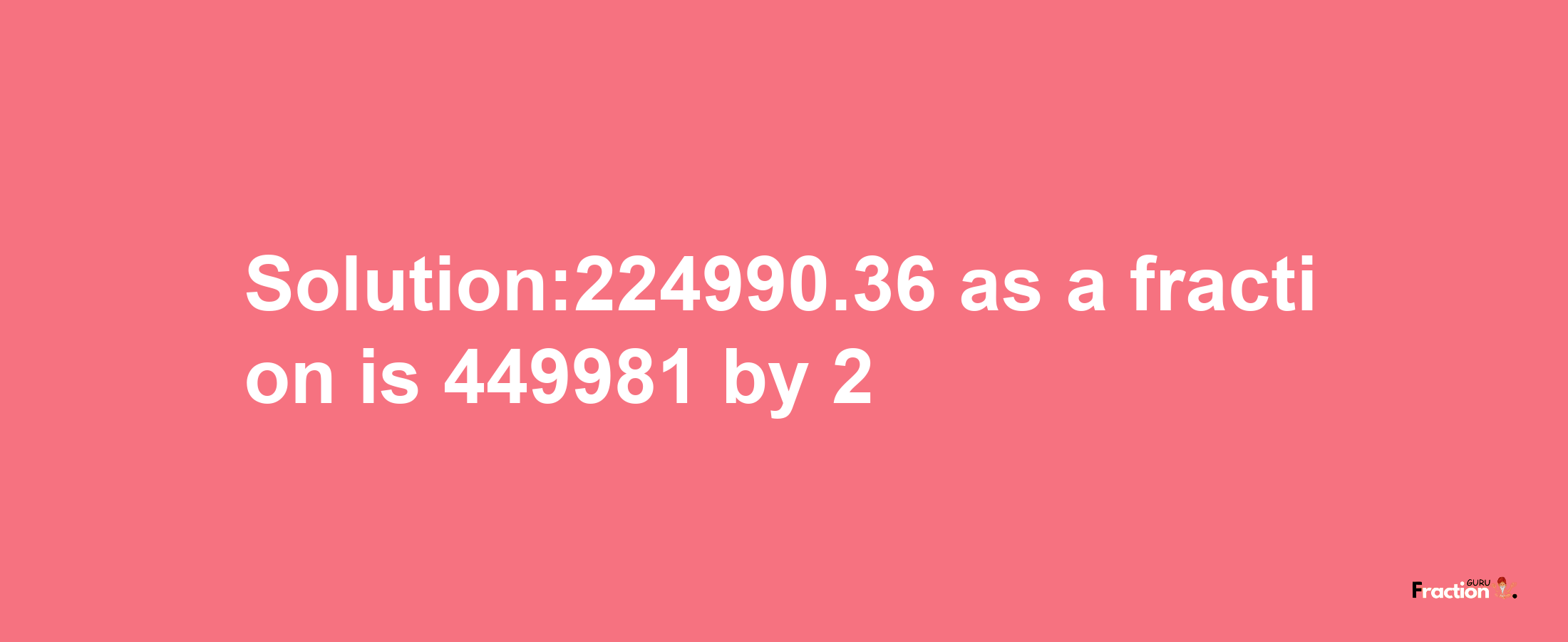 Solution:224990.36 as a fraction is 449981/2