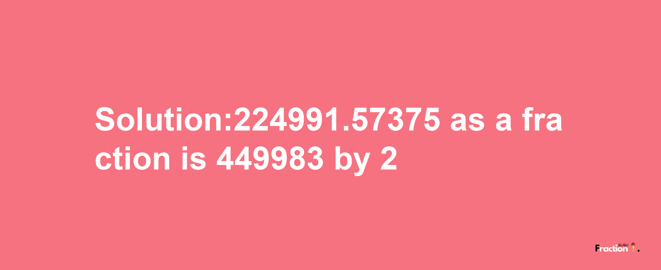 Solution:224991.57375 as a fraction is 449983/2