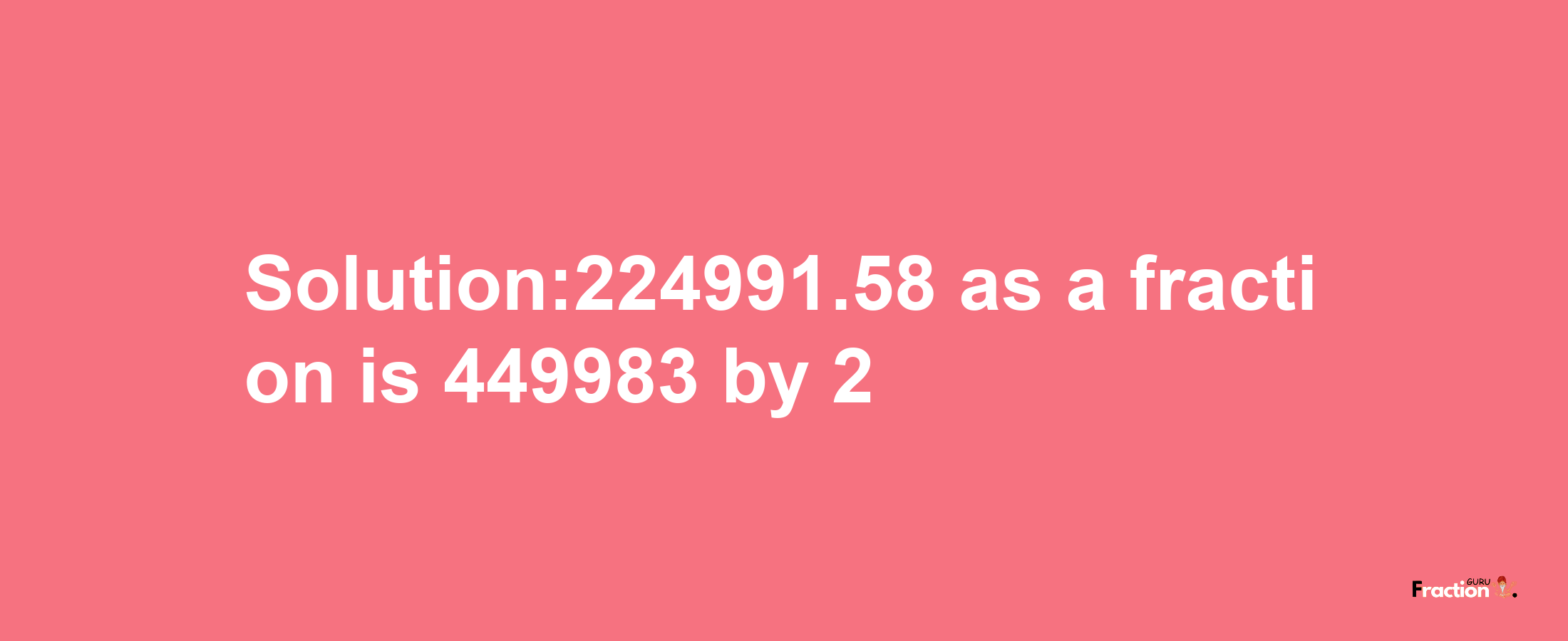 Solution:224991.58 as a fraction is 449983/2