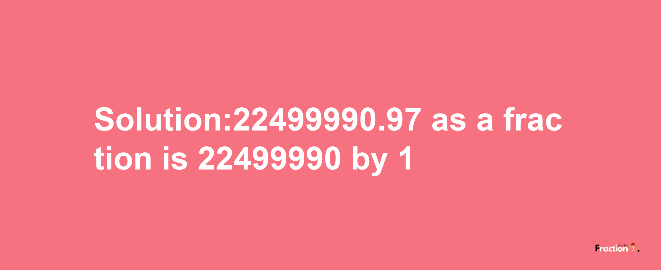 Solution:22499990.97 as a fraction is 22499990/1