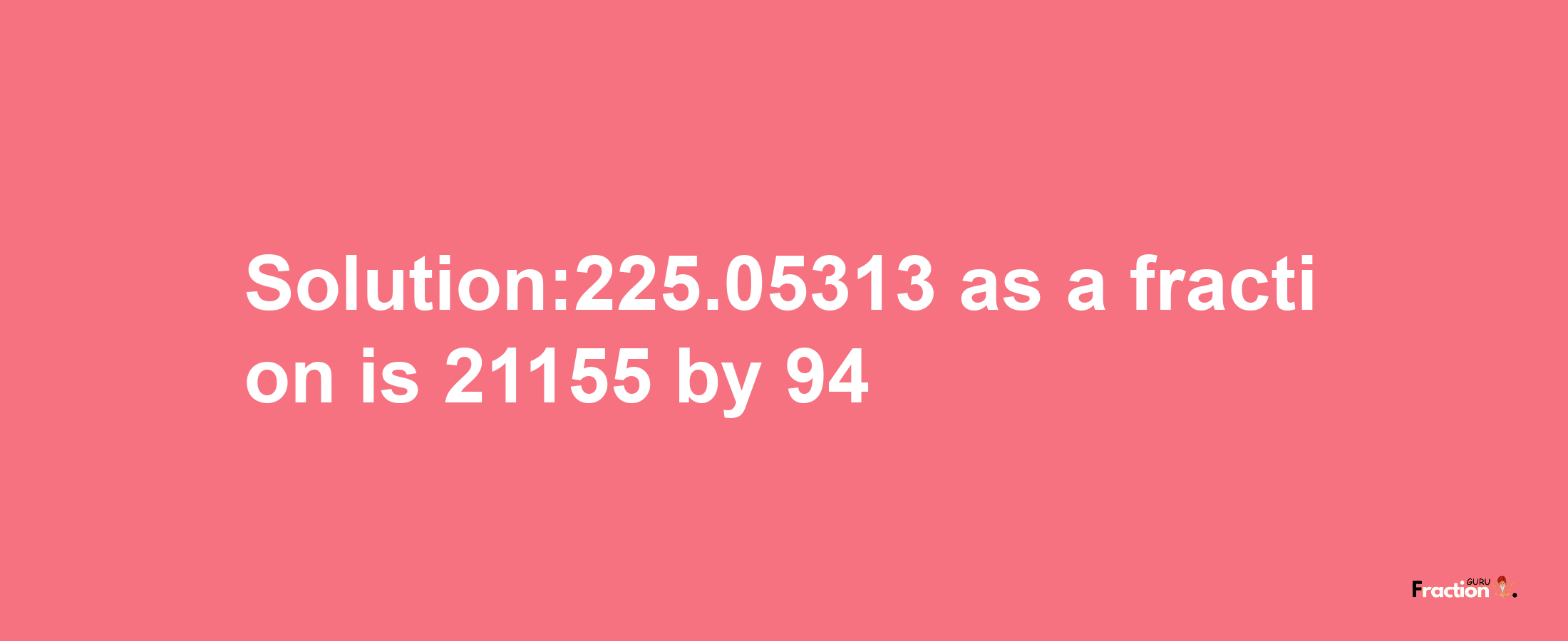 Solution:225.05313 as a fraction is 21155/94