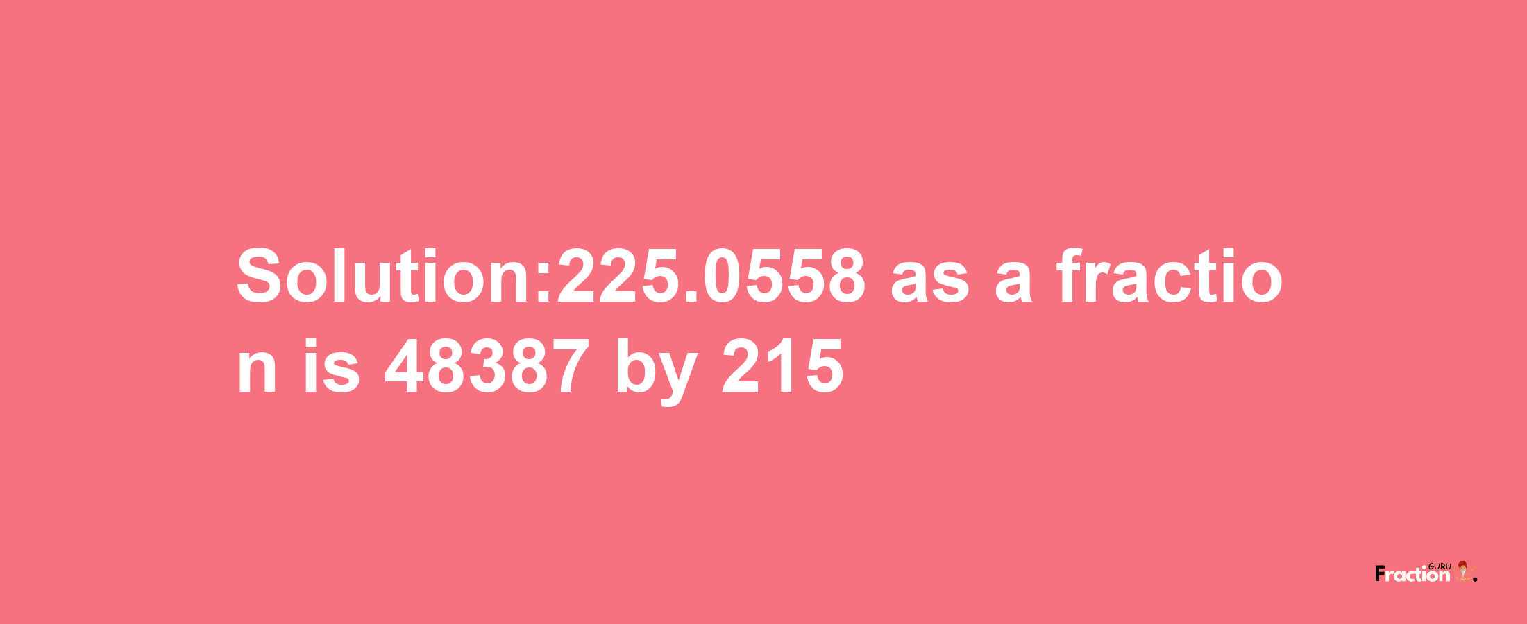 Solution:225.0558 as a fraction is 48387/215